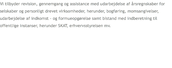 Vi tilbyder revision, gennemgang og assistance med udarbejdelse af årsregnskaber for selskaber og personligt drevet virksomheder, herunder, bogføring, momsangivelser, udarbejdelse af indkomst - og formueopgørelse samt bistand med indberetning til offentlige instanser, herunder SKAT, erhvervsstyrelsen mv.