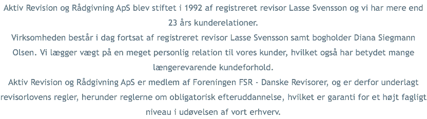 Aktiv Revision og Rådgivning ApS blev stiftet i 1992 af registreret revisor Lasse Svensson og vi har mere end 23 års kunderelationer.
Virksomheden består i dag fortsat af registreret revisor Lasse Svensson samt bogholder Diana Siegmann Olsen. Vi lægger vægt på en meget personlig relation til vores kunder, hvilket også har betydet mange længerevarende kundeforhold.
Aktiv Revision og Rådgivning ApS er medlem af Foreningen FSR - Danske Revisorer, og er derfor underlagt revisorlovens regler, herunder reglerne om obligatorisk efteruddannelse, hvilket er garanti for et højt fagligt niveau i udøvelsen af vort erhverv.